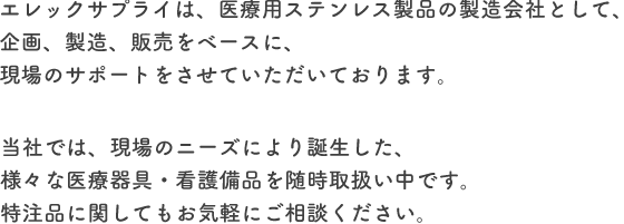 エレックサプライは、医療用ステンレス製品の製造会社として、企画、製造、販売をベースに、現場のサポートをさせていただいております。当社では、現場のニーズにより誕生した、様々な医療器具・看護備品を随時取扱い中です。特注品に関してもお気軽にご相談ください。